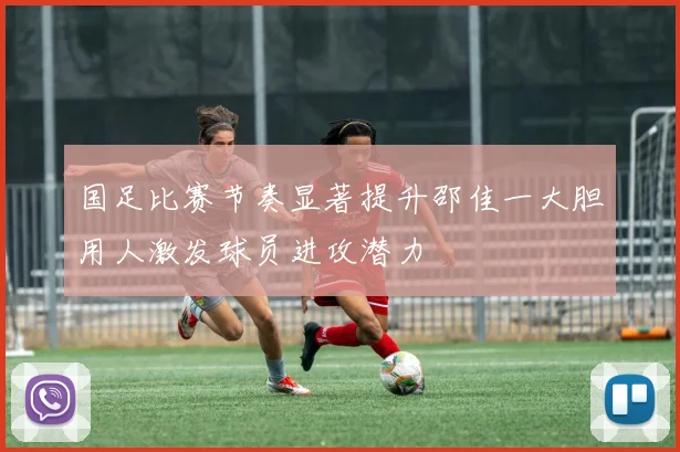 国足比赛节奏显著提升邵佳一大胆用人激发球员进攻潜力