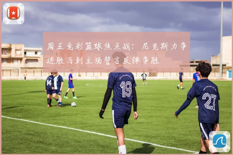 周五竞彩篮球焦点战：尼克斯力争连胜马刺主场誓言反弹争胜