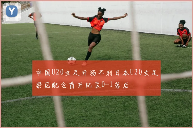 中国U20女足开场不利日本U20女足禁区配合首开纪录0-1落后