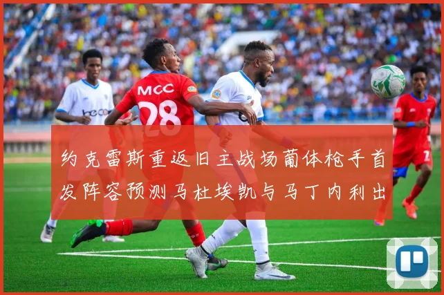约克雷斯重返旧主战场葡体枪手首发阵容预测马杜埃凯与马丁内利出战