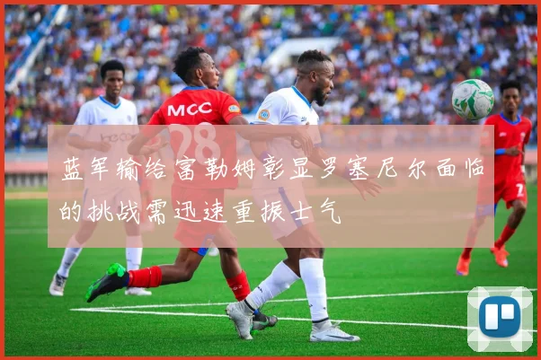 蓝军输给富勒姆彰显罗塞尼尔面临的挑战需迅速重振士气