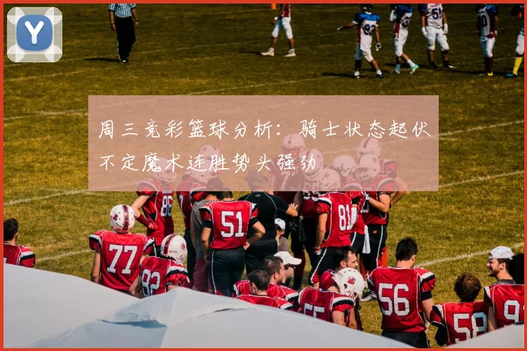 周三竞彩篮球分析：骑士状态起伏不定魔术连胜势头强劲