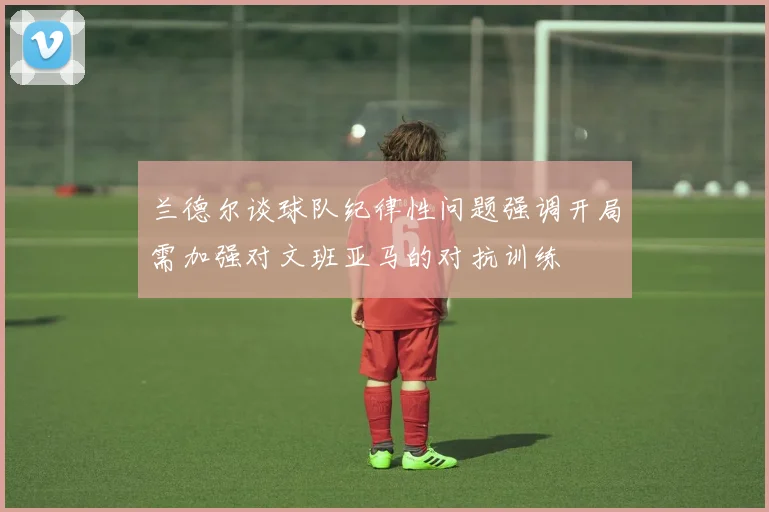 兰德尔谈球队纪律性问题强调开局需加强对文班亚马的对抗训练