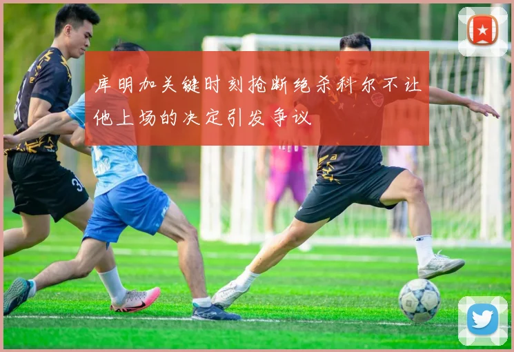 库明加关键时刻抢断绝杀科尔不让他上场的决定引发争议