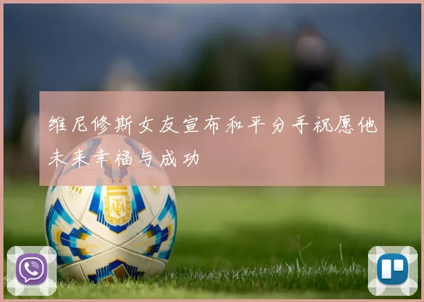 维尼修斯女友宣布和平分手祝愿他未来幸福与成功