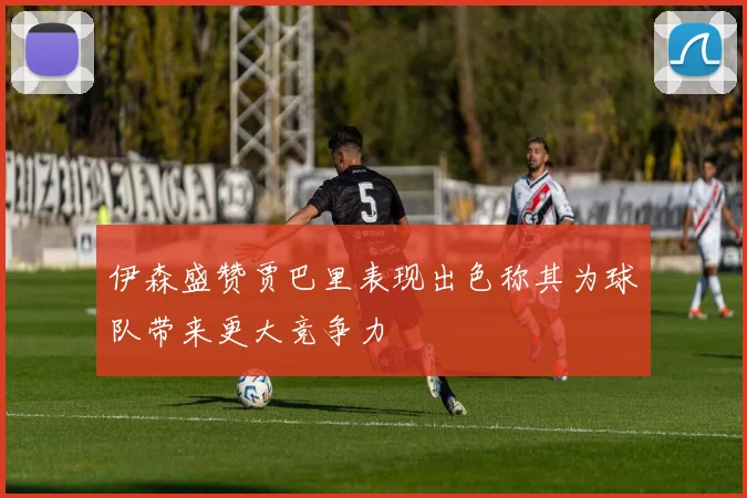伊森盛赞贾巴里表现出色称其为球队带来更大竞争力
