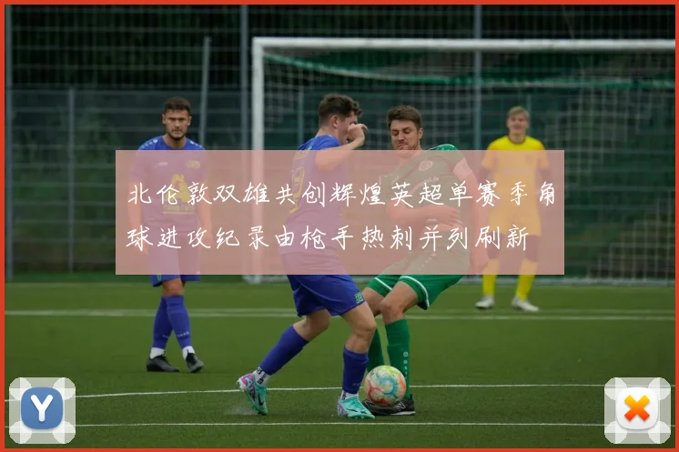 北伦敦双雄共创辉煌英超单赛季角球进攻纪录由枪手热刺并列刷新