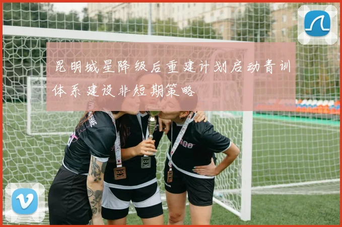 昆明城星降级后重建计划启动青训体系建设非短期策略