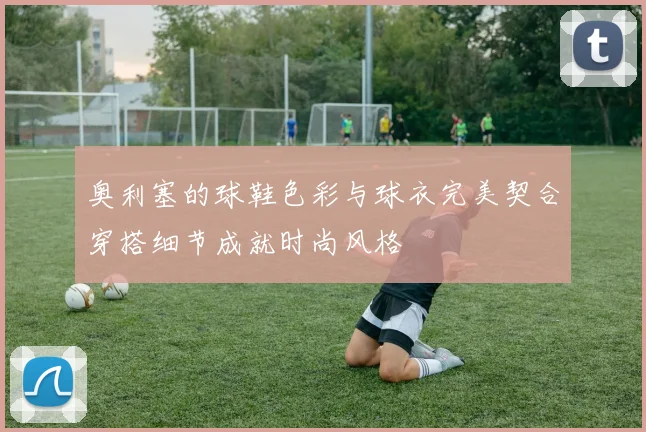 奥利塞的球鞋色彩与球衣完美契合穿搭细节成就时尚风格