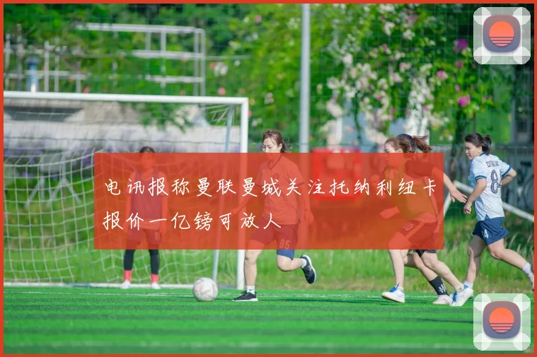 电讯报称曼联曼城关注托纳利纽卡报价一亿镑可放人