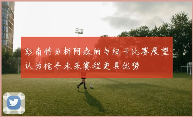 彭南特分析阿森纳与纽卡比赛展望认为枪手未来赛程更具优势