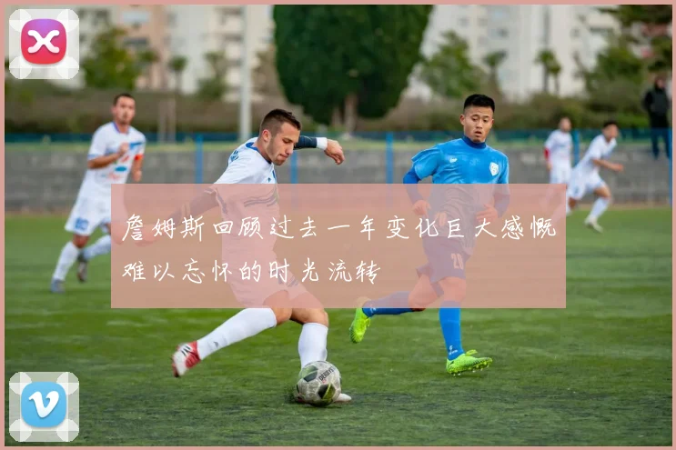 詹姆斯回顾过去一年变化巨大感慨难以忘怀的时光流转