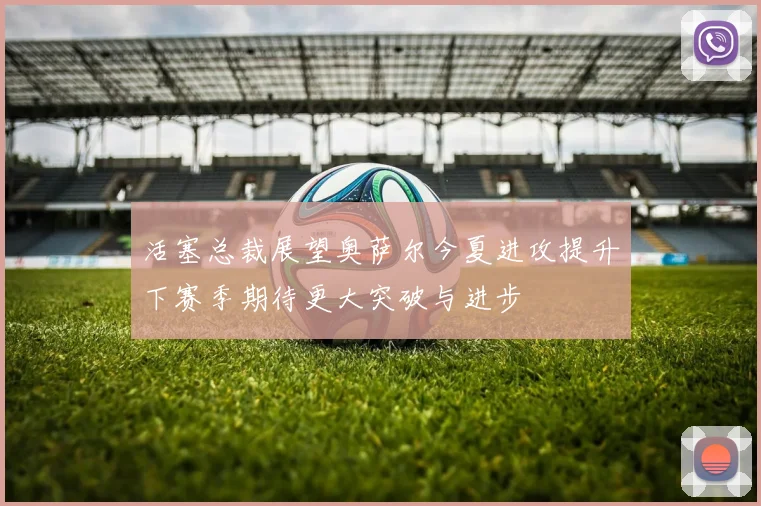 活塞总裁展望奥萨尔今夏进攻提升下赛季期待更大突破与进步