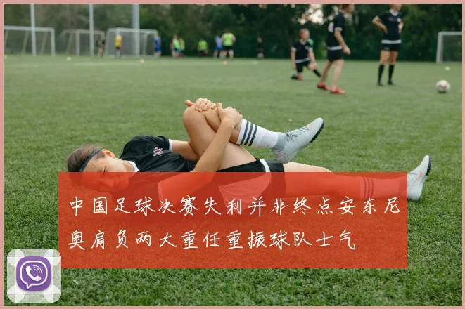 中国足球决赛失利并非终点安东尼奥肩负两大重任重振球队士气