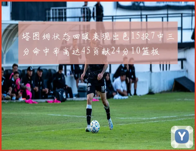 塔图姆状态回暖表现出色15投7中三分命中率高达45贡献24分10篮板