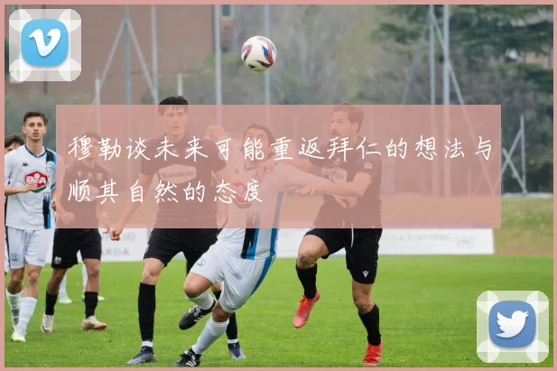 穆勒谈未来可能重返拜仁的想法与顺其自然的态度