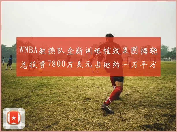 WNBA狂热队全新训练馆效果图揭晓总投资7800万美元占地约一万平方米