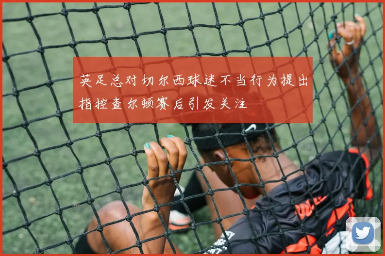 英足总对切尔西球迷不当行为提出指控查尔顿赛后引发关注