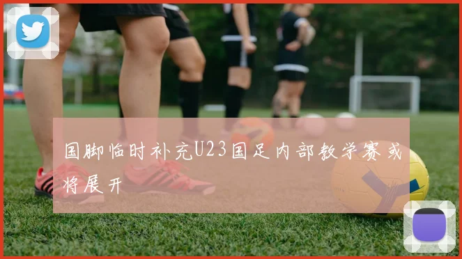 国脚临时补充U23国足内部教学赛或将展开