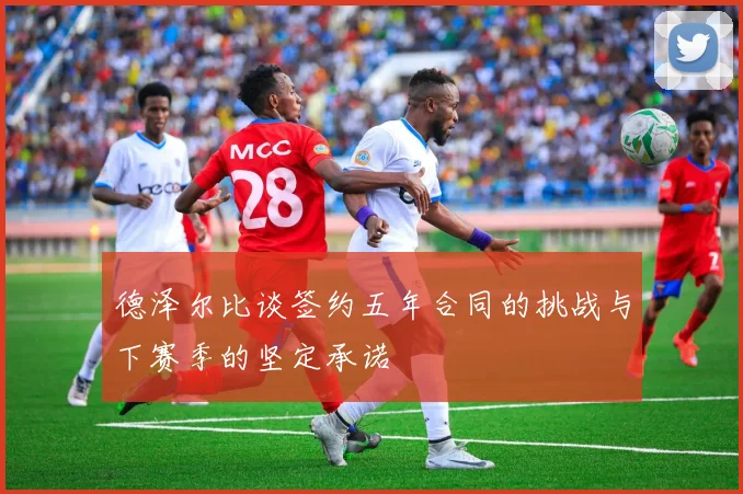 德泽尔比谈签约五年合同的挑战与下赛季的坚定承诺