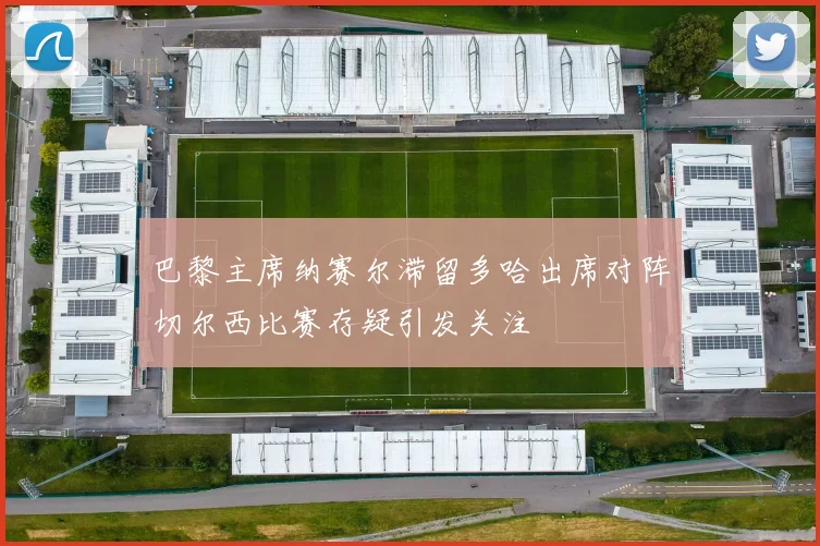 巴黎主席纳赛尔滞留多哈出席对阵切尔西比赛存疑引发关注