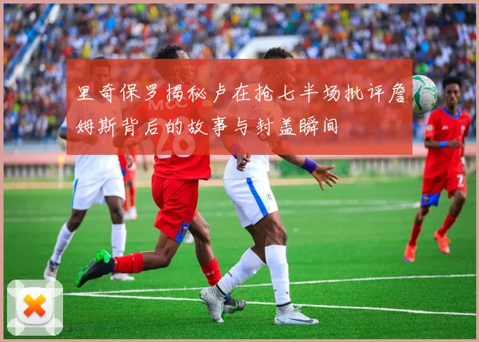 里奇保罗揭秘卢在抢七半场批评詹姆斯背后的故事与封盖瞬间