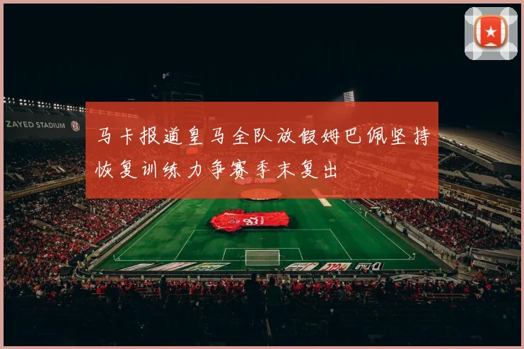 马卡报道皇马全队放假姆巴佩坚持恢复训练力争赛季末复出